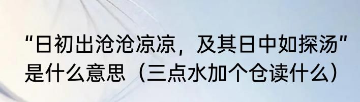 “日初出沧沧凉凉，及其日中如探汤”是什么意思（三点水加个仓读什么）