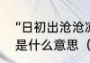 “日初出沧沧凉凉，及其日中如探汤”是什么意思（三点水加个仓读什么）