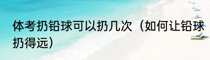 体考扔铅球可以扔几次（如何让铅球扔得远）