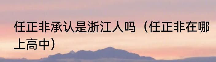 任正非承认是浙江人吗（任正非在哪上高中）