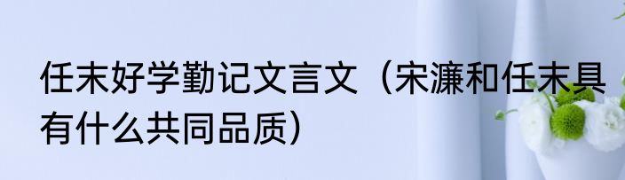 任末好学勤记文言文（宋濂和任末具有什么共同品质）
