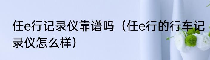 任e行记录仪靠谱吗（任e行的行车记录仪怎么样）