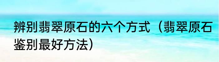 辨别翡翠原石的六个方式（翡翠原石鉴别最好方法）