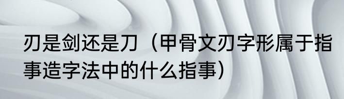 刃是剑还是刀（甲骨文刃字形属于指事造字法中的什么指事）