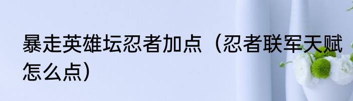 暴走英雄坛忍者加点（忍者联军天赋怎么点）