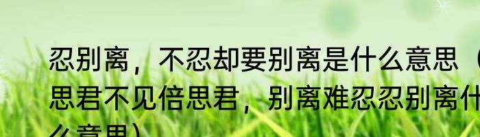 忍别离，不忍却要别离是什么意思（思君不见倍思君，别离难忍忍别离什么意思）
