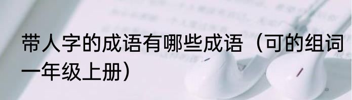 带人字的成语有哪些成语（可的组词一年级上册）