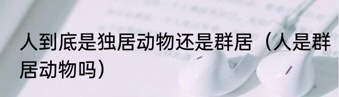 人到底是独居动物还是群居（人是群居动物吗）