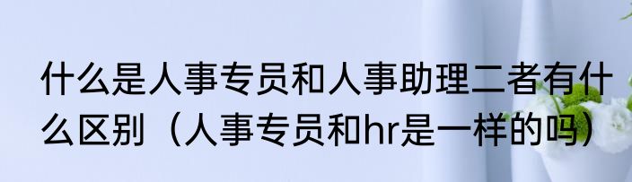什么是人事专员和人事助理二者有什么区别（人事专员和hr是一样的吗）
