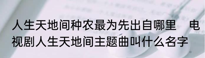 人生天地间种农最为先出自哪里　电视剧人生天地间主题曲叫什么名字