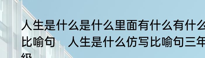 人生是什么是什么里面有什么有什么比喻句　人生是什么仿写比喻句三年级