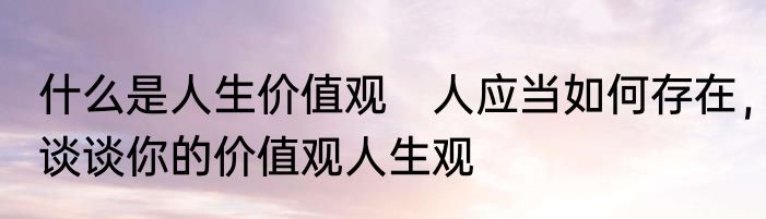 什么是人生价值观　人应当如何存在，谈谈你的价值观人生观