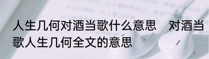 人生几何对酒当歌什么意思　对酒当歌人生几何全文的意思