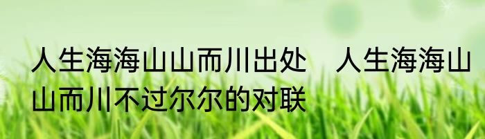 人生海海山山而川出处　人生海海山山而川不过尔尔的对联