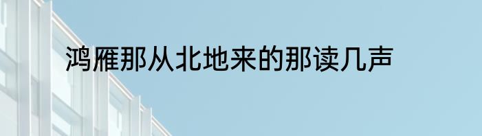 鸿雁那从北地来的那读几声