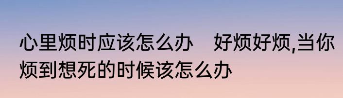 心里烦时应该怎么办　好烦好烦,当你烦到想死的时候该怎么办