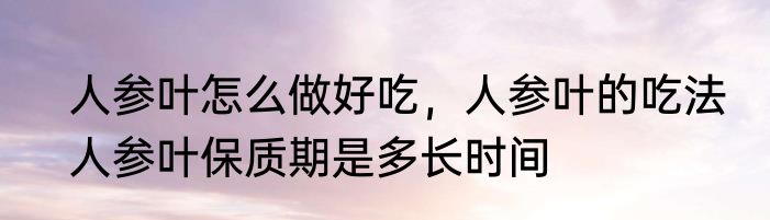 人参叶怎么做好吃，人参叶的吃法　人参叶保质期是多长时间