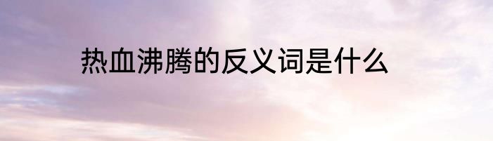热血沸腾的反义词是什么
