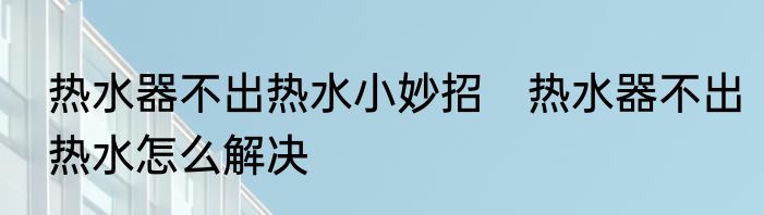 热水器不出热水小妙招　热水器不出热水怎么解决