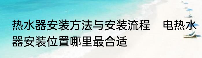 热水器安装方法与安装流程　电热水器安装位置哪里最合适