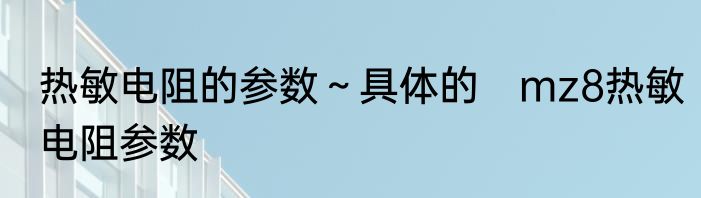 热敏电阻的参数～具体的　mz8热敏电阻参数