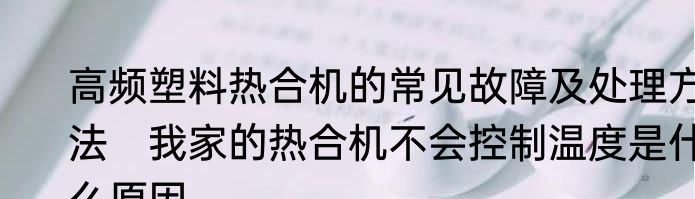 高频塑料热合机的常见故障及处理方法　我家的热合机不会控制温度是什么原因