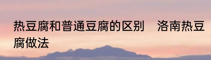 热豆腐和普通豆腐的区别　洛南热豆腐做法