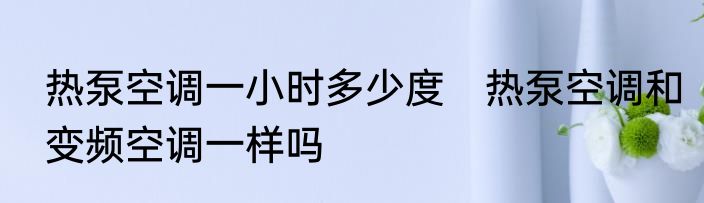 热泵空调一小时多少度　热泵空调和变频空调一样吗