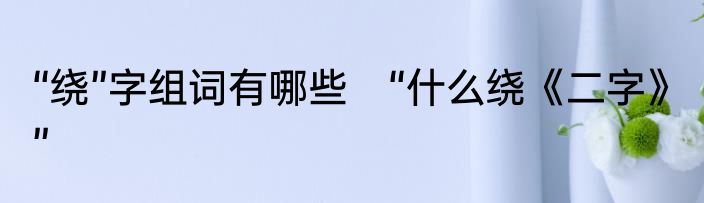 “绕”字组词有哪些　“什么绕《二字》”