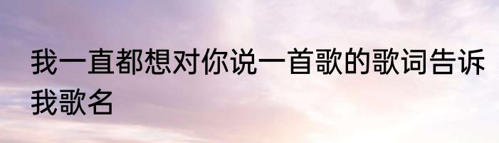 我一直都想对你说一首歌的歌词告诉我歌名