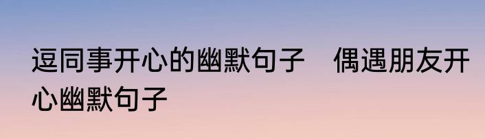 逗同事开心的幽默句子　偶遇朋友开心幽默句子