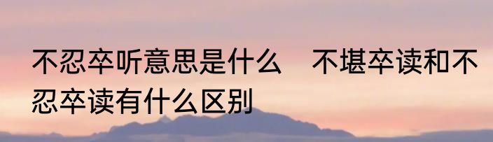 不忍卒听意思是什么　不堪卒读和不忍卒读有什么区别