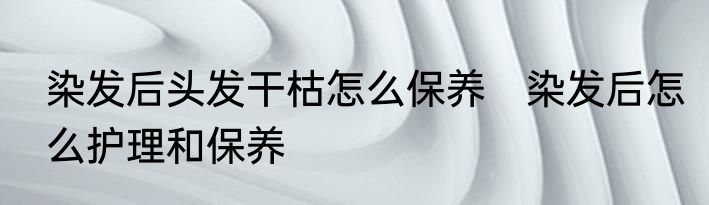 染发后头发干枯怎么保养　染发后怎么护理和保养