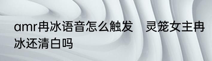 amr冉冰语音怎么触发　灵笼女主冉冰还清白吗