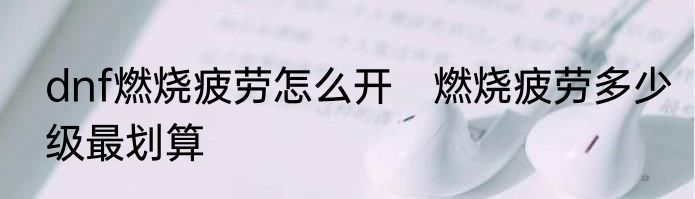 dnf燃烧疲劳怎么开　燃烧疲劳多少级最划算