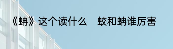 《蚺》这个读什么　蛟和蚺谁厉害