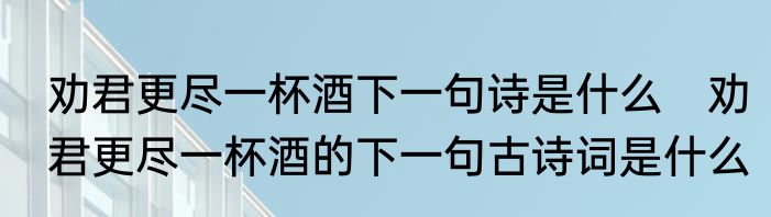 劝君更尽一杯酒下一句诗是什么　劝君更尽一杯酒的下一句古诗词是什么