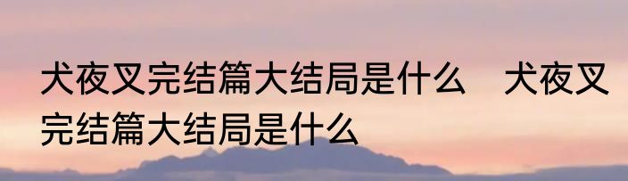犬夜叉完结篇大结局是什么　犬夜叉完结篇大结局是什么