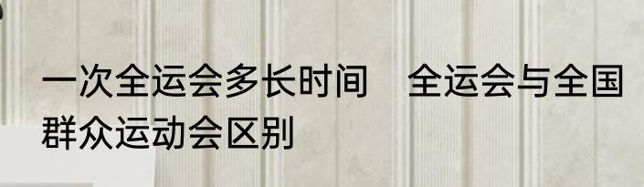 一次全运会多长时间　全运会与全国群众运动会区别
