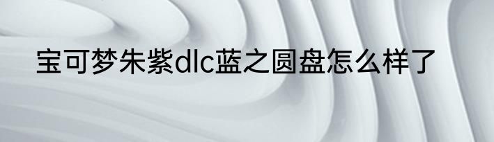 宝可梦朱紫dlc蓝之圆盘怎么样了