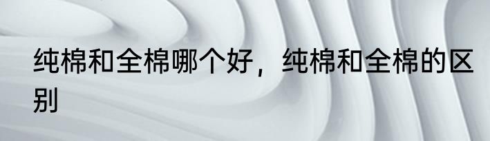 纯棉和全棉哪个好，纯棉和全棉的区别