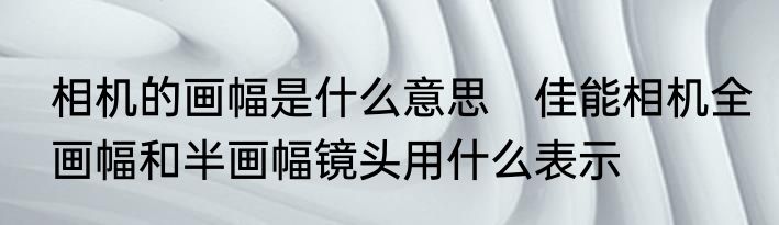 相机的画幅是什么意思　佳能相机全画幅和半画幅镜头用什么表示