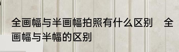 全画幅与半画幅拍照有什么区别　全画幅与半幅的区别