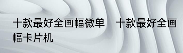 十款最好全画幅微单　十款最好全画幅卡片机