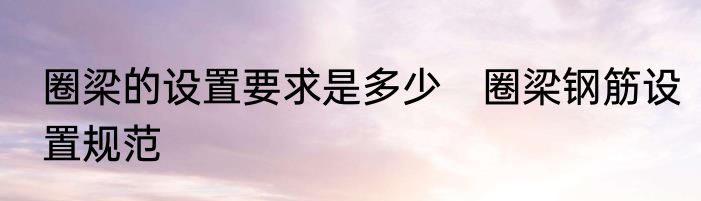 圈梁的设置要求是多少　圈梁钢筋设置规范