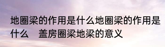 地圈梁的作用是什么地圈梁的作用是什么　盖房圈梁地梁的意义
