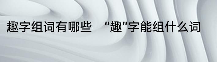 趣字组词有哪些　“趣”字能组什么词