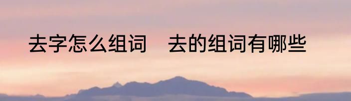 去字怎么组词　去的组词有哪些