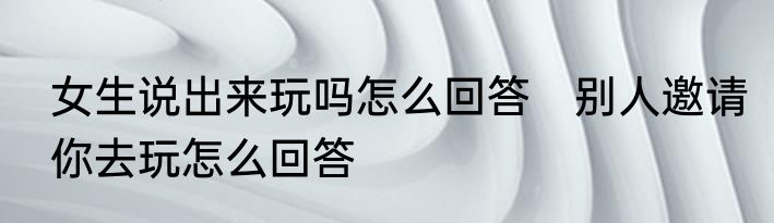 女生说出来玩吗怎么回答　别人邀请你去玩怎么回答