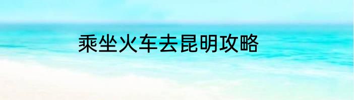 乘坐火车去昆明攻略